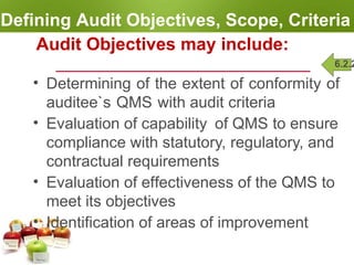 Defining Audit Objectives, Scope, Criteria
Audit Objectives may include:
• Determining of the extent of conformity of
auditee`s QMS with audit criteria
• Evaluation of capability of QMS to ensure
compliance with statutory, regulatory, and
contractual requirements
• Evaluation of effectiveness of the QMS to
meet its objectives
• Identification of areas of improvement
6.2.2
 