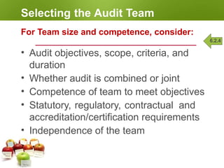 Selecting the Audit Team
For Team size and competence, consider:
• Audit objectives, scope, criteria, and
duration
• Whether audit is combined or joint
• Competence of team to meet objectives
• Statutory, regulatory, contractual and
accreditation/certification requirements
• Independence of the team
6.2.4
 