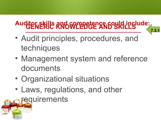 AUDITOR COMPETENCE
GENERIC KNOWLEDGE AND SKILLS
Auditor skills and competence could include:
• Audit principles, procedures, and
techniques
• Management system and reference
documents
• Organizational situations
• Laws, regulations, and other
requirements
7.3.1
 