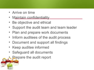 AUDITOR RESPONSIBILITIES
• Arrive on time
• Maintain confidentiality
• Be objective and ethical
• Support the audit team and team leader
• Plan and prepare work documents
• Inform auditees of the audit process
• Document and support all findings
• Keep auditee informed
• Safeguard all documents
• Prepare the audit report
 