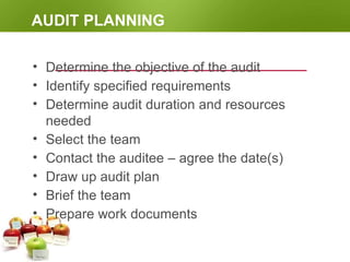 AUDIT PLANNING
• Determine the objective of the audit
• Identify specified requirements
• Determine audit duration and resources
needed
• Select the team
• Contact the auditee – agree the date(s)
• Draw up audit plan
• Brief the team
• Prepare work documents
 