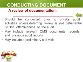 CONDUCTING DOCUMENT
REVIEW
A review of documentation:
• Should be conducted prior to on-site audit
activities unless deferring review is not detrimental
to the effectiveness of the audit
• May include relevant QMS documents, records,
and previous audit reports
• May include a preliminary site visit
6.3
 