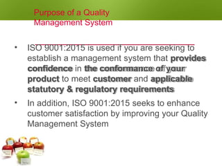 Purpose of a Quality
Management System
• ISO 9001:2015 is used if you are seeking to
establish a management system that provides
confidence in the conformance of your
product to meet customer and applicable
statutory & regulatory requirements
• In addition, ISO 9001:2015 seeks to enhance
customer satisfaction by improving your Quality
Management System
 