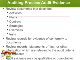 Auditing Process Audit Evidence
• Review documents that describe:
 Activities
 Plans
 Controls
 Strategies
 Exercises
 tests
• Review records for evidence of conformity to
documents
• Review records, statements of fact, or other
information which are relevant to the audit criteria
and verifiable
• Audit evidence may be qualitative or quantitative
 