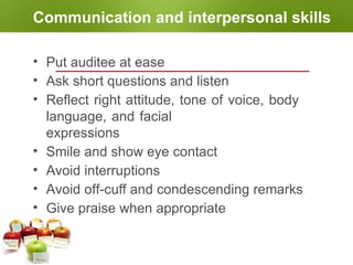 Communication and interpersonal skills
• Put auditee at ease
• Ask short questions and listen
• Reflect right attitude, tone of voice, body
language, and facial
expressions
• Smile and show eye contact
• Avoid interruptions
• Avoid off-cuff and condescending remarks
• Give praise when appropriate
 