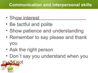 Communication and interpersonal skills
• Show interest
• Be tactful and polite
• Show patience and understanding
• Remember to say please and thank
you
• Ask the right person
• Don`t say you understand when you
do not
 