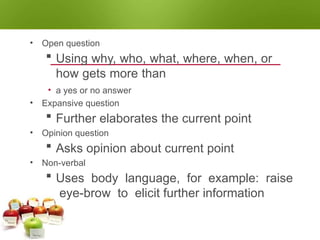QUESTIONING TECHNIQUES
• Open question
 Using why, who, what, where, when, or
how gets more than
• a yes or no answer
• Expansive question
 Further elaborates the current point
• Opinion question
 Asks opinion about current point
• Non-verbal
 Uses body language, for example: raise
eye-brow to elicit further information
 