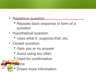 QUESTIONING TECHNIQUES
• Repetitive question
 Repeats back response in form of a
question
• Hypothetical question
 Uses what if, suppose that, etc.
• Closed question
 Gets yes or no answer
 Avoid using too often
 Used for confirmation
• Silence
 Draws more information
 