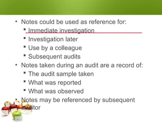 NOTE TAKING
• Notes could be used as reference for:
 Immediate investigation
 Investigation later
 Use by a colleague
 Subsequent audits
• Notes taken during an audit are a record of:
 The audit sample taken
 What was reported
 What was observed
• Notes may be referenced by subsequent
auditor
 