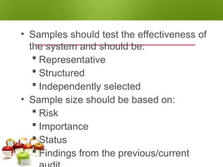 SAMPLING
• Samples should test the effectiveness of
the system and should be:
 Representative
 Structured
 Independently selected
• Sample size should be based on:
 Risk
 Importance
 Status
 Findings from the previous/current
 
