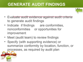 GENERATE AUDIT FINDINGS
6.5.5
• Evaluate audit evidence against audit criteria
to generate audit findings
• Indicate if findings are conformities,
nonconformities or opportunities for
improvement
• Meet (audit team) to review findings
• Specify (with supporting evidence) or
summarize conformity by location, function, or
processes, as required by audit plan
 