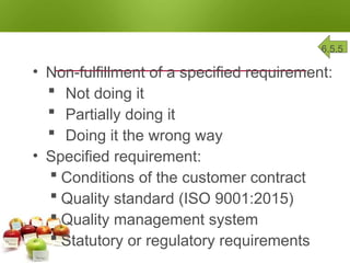 NONCONFORMITY 6.5.5
• Non-fulfillment of a specified requirement:
 Not doing it
 Partially doing it
 Doing it the wrong way
• Specified requirement:
 Conditions of the customer contract
 Quality standard (ISO 9001:2015)
 Quality management system
 Statutory or regulatory requirements
 