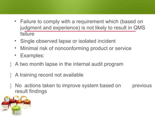NONCONFORMITY - MINOR
• Failure to comply with a requirement which (based on
judgment and experience) is not likely to result in QMS
failure
• Single observed lapse or isolated incident
• Minimal risk of nonconforming product or service
• Examples:
 A two month lapse in the internal audit program
 A training record not available
 No actions taken to improve system based on
result findings
previous
 