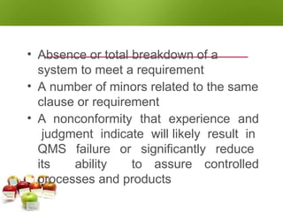 NONCONFORMITY - MAJOR
• Absence or total breakdown of a
system to meet a requirement
• A number of minors related to the same
clause or requirement
• A nonconformity that experience and
judgment indicate will likely result in
QMS failure or significantly reduce
its ability to assure controlled
processes and products
 