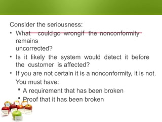 NONCONFORMITY
CLASSIFYING THE NONCONFORMITY
Consider the seriousness:
• What couldgo wrongif the nonconformity
remains
uncorrected?
• Is it likely the system would detect it before
the customer is affected?
• If you are not certain it is a nonconformity, it is not.
You must have:
 A requirement that has been broken
 Proof that it has been broken
 