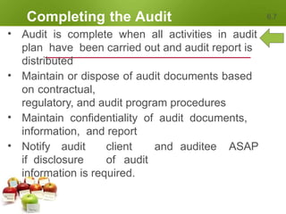 Completing the Audit 6.7
• Audit is complete when all activities in audit
plan have been carried out and audit report is
distributed
• Maintain or dispose of audit documents based
on contractual,
regulatory, and audit program procedures
• Maintain confidentiality of audit documents,
information, and report
• Notify audit client and auditee ASAP
if disclosure of audit
information is required.
 
