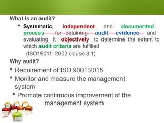 AUDITING
What is an audit?
 Systematic, independent and documented
process for obtaining audit evidence and
evaluating it objectively to determine the extent to
which audit criteria are fulfilled
(ISO19011: 2002 clause 3.1)
Why audit?
 Requirement of ISO 9001:2015
 Monitor and measure the management
system
 Promote continuous improvement of the
management system
 