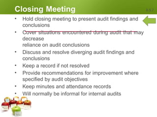 Closing Meeting 6.5.7
• Hold closing meeting to present audit findings and
conclusions
• Cover situations encountered during audit that may
decrease
reliance on audit conclusions
• Discuss and resolve diverging audit findings and
conclusions
• Keep a record if not resolved
• Provide recommendations for improvement where
specified by audit objectives
• Keep minutes and attendance records
• Will normally be informal for internal audits
 