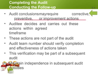 Completing the Audit
Conducting the Follow-up 6.8
• Audit conclusionsmayrequire corrective,
preventive, or improvement actions
• Auditee decides and carries out these
actions within agreed
timeframe
• These actions are not part of the audit
• Audit team number should verify completion
and effectiveness of actions taken
• This verification may be part of a subsequent
audit
• Maintain independence in subsequent audit
activities
 