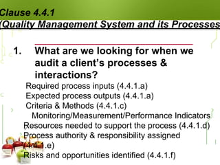 Clause 4.4.1
(Quality Management System and its Processes
1. What are we looking for when we
audit a client’s processes &
interactions?
 Required process inputs (4.4.1.a)
 Expected process outputs (4.4.1.a)
 Criteria & Methods (4.4.1.c)
 Monitoring/Measurement/Performance Indicators
 Resources needed to support the process (4.4.1.d)
 Process authority & responsibility assigned
(4.4.1.e)
 Risks and opportunities identified (4.4.1.f)
 