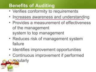 Benefits of Auditing
• Verifies conformity to requirements
• Increases awareness and understanding
• Provides a measurement of effectiveness
of the management
system to top management
• Reduces risk of management system
failure
• Identifies improvement opportunities
• Continuous improvement if performed
regularly
 