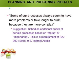 PLANNING AND PREPARING PITFALLS
• “Some of our processes always seem to have
more problems or take longer to audit
because they are more complex”
• Suggestion: Schedule additional audits of
certain processes based on “status” or
“importance”. This is a requirement of ISO
9001:2015, 9.2. Internal Audits
90
 