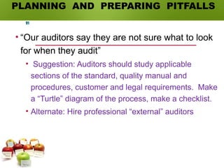 PLANNING AND PREPARING PITFALLS
• “Our auditors say they are not sure what to look
for when they audit”
• Suggestion: Auditors should study applicable
sections of the standard, quality manual and
procedures, customer and legal requirements. Make
a “Turtle” diagram of the process, make a checklist.
• Alternate: Hire professional “external” auditors
91
 