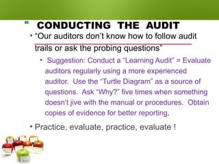 CONDUCTING THE AUDIT
• “Our auditors don’t know how to follow audit
trails or ask the probing questions”
• Suggestion: Conduct a “Learning Audit” = Evaluate
auditors regularly using a more experienced
auditor. Use the “Turtle Diagram” as a source of
questions. Ask “Why?” five times when something
doesn’t jive with the manual or procedures. Obtain
copies of evidence for better reporting.
• Practice, evaluate, practice, evaluate !
95
 