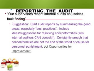 REPORTING THE AUDIT
• “Our supervisors resent internal audits as useless
fault finding”
• Suggestion: Start audit reports by summarizing the good
areas, especially “best practices”. Include
ideas/suggestions for resolving nonconformities (Yes,
internal auditors CAN consult!!). Constantly preach that
nonconformities are not the end of the world or cause for
personnel punishment, but Opportunities for
Improvement !
96
 