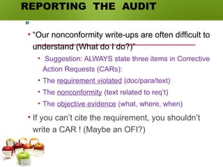 REPORTING THE AUDIT
• “Our nonconformity write-ups are often difficult to
understand (What do I do?)”
• Suggestion: ALWAYS state three items in Corrective
Action Requests (CARs):
• The requirement violated (doc/para/text)
• The nonconformity (text related to req’t)
• The objective evidence (what, where, when)
• If you can’t cite the requirement, you shouldn’t
write a CAR ! (Maybe an OFI?)
97
 