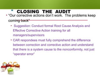 CLOSING THE AUDIT
• “Our corrective actions don’t work. The problems keep
coming back”
• Suggestion: Conduct formal Root Cause Analysis and
Effective Corrective Action training for all
managers/supervisors
• CAR respondees must fully comprehend the difference
between correction and corrective action and understand
that there is a system cause to the nonconformity, not just
“operator error”
98
 
