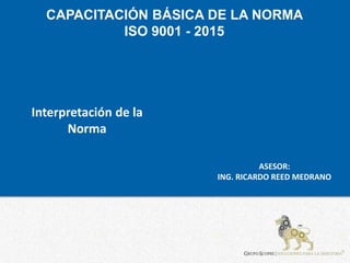 CAPACITACIÓN BÁSICA DE LA NORMA
ISO 9001 - 2015
ASESOR:
ING. RICARDO REED MEDRANO
Interpretación de la
Norma
 