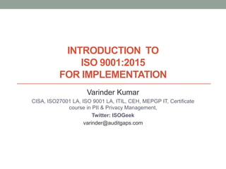 INTRODUCTION TO
ISO 9001:2015
FOR IMPLEMENTATION
Varinder Kumar
CISA, ISO27001 LA, ISO 9001 LA, ITIL, CEH, MEPGP IT, Certificate
course in PII & Privacy Management,
Twitter: ISOGeek
varinder@auditgaps.com
 