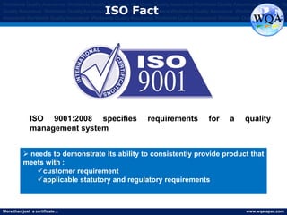 More than just a certificate… www.wqa-apac.com
Worldwide Quality Assurance Worldwide Quality Assurance Worldwide Quality Assurance Worldwide Quality Assurance Worldwide Qu
Quality Assurance Worldwide Quality Assurance Worldwide Quality Assurance Worldwide Quality Assurance Worldwide Quality Assura
Assurance Worldwide Quality Assurance Worldwide Quality Assurance Worldwide Quality Assurance Worldwide Quality Assurance
ISO Fact
 needs to demonstrate its ability to consistently provide product that
meets with :
customer requirement
applicable statutory and regulatory requirements
ISO 9001:2008 specifies requirements for a quality
management system
www.thmemgallery.com
 