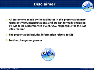 More than just a certificate… www.wqa-apac.com
Worldwide Quality Assurance Worldwide Quality Assurance Worldwide Quality Assurance Worldwide Quality Assurance Worldwide Qu
Quality Assurance Worldwide Quality Assurance Worldwide Quality Assurance Worldwide Quality Assurance Worldwide Quality Assura
Assurance Worldwide Quality Assurance Worldwide Quality Assurance Worldwide Quality Assurance Worldwide Quality Assurance
Disclaimer
 All statements made by the facilitator in this presentation may
represent WQA interpretations. and are not formally endorsed
by ISO or its subcommittee TC176/SC2, responsible for the ISO
9001 revision
 The presentation includes information related to DIS
 Further changes may occur
 