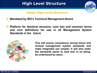 More than just a certificate… www.wqa-apac.com
Worldwide Quality Assurance Worldwide Quality Assurance Worldwide Quality Assurance Worldwide Quality Assurance Worldwide Qu
Quality Assurance Worldwide Quality Assurance Worldwide Quality Assurance Worldwide Quality Assurance Worldwide Quality Assura
Assurance Worldwide Quality Assurance Worldwide Quality Assurance Worldwide Quality Assurance Worldwide Quality Assurance
High Level Structure
 Mandated by ISO’s Technical Management Board
 Platform for identical structure, core text and common terms
and core definitions for use in all Management System
Standards in the future
Adopt High Level Structure
This will ensure consistency among future and
revised management system standards and
make integrated use simpler. It will also make
the standards easier to read and, in so doing,
be understood by users.
www.thmemgallery.com
 