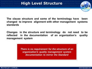 More than just a certificate… www.wqa-apac.com
Worldwide Quality Assurance Worldwide Quality Assurance Worldwide Quality Assurance Worldwide Quality Assurance Worldwide Qu
Quality Assurance Worldwide Quality Assurance Worldwide Quality Assurance Worldwide Quality Assurance Worldwide Quality Assura
Assurance Worldwide Quality Assurance Worldwide Quality Assurance Worldwide Quality Assurance Worldwide Quality Assurance
High Level Structure
The clause structure and some of the terminology have been
changed to improve alignment with other management systems
standards
Changes in the structure and terminology do not need to be
reflected in the documentation of an organization’s quality
management system
www.thmemgallery.com
 