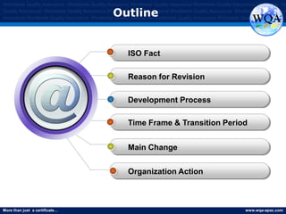 More than just a certificate… www.wqa-apac.com
Worldwide Quality Assurance Worldwide Quality Assurance Worldwide Quality Assurance Worldwide Quality Assurance Worldwide Qu
Quality Assurance Worldwide Quality Assurance Worldwide Quality Assurance Worldwide Quality Assurance Worldwide Quality Assura
Assurance Worldwide Quality Assurance Worldwide Quality Assurance Worldwide Quality Assurance Worldwide Quality Assurance
Outline
ISO Fact
Reason for Revision
Development Process
Time Frame & Transition Period
Main Change
Organization Action
 