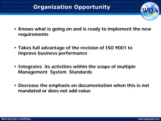 More than just a certificate… www.wqa-apac.com
Worldwide Quality Assurance Worldwide Quality Assurance Worldwide Quality Assurance Worldwide Quality Assurance Worldwide Qu
Quality Assurance Worldwide Quality Assurance Worldwide Quality Assurance Worldwide Quality Assurance Worldwide Quality Assura
Assurance Worldwide Quality Assurance Worldwide Quality Assurance Worldwide Quality Assurance Worldwide Quality Assurance
Organization Opportunity
 Knows what is going on and is ready to implement the new
requirements
 Takes full advantage of the revision of ISO 9001 to
improve business performance
 Integrates its activities within the scope of multiple
Management System Standards
 Decrease the emphasis on documentation when this is not
mandated or does not add value
www.thmemgallery.com
 