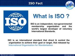 More than just a certificate… www.wqa-apac.com
Worldwide Quality Assurance Worldwide Quality Assurance Worldwide Quality Assurance Worldwide Quality Assurance Worldwide Qu
Quality Assurance Worldwide Quality Assurance Worldwide Quality Assurance Worldwide Quality Assurance Worldwide Quality Assura
Assurance Worldwide Quality Assurance Worldwide Quality Assurance Worldwide Quality Assurance Worldwide Quality Assurance
ISO Fact
ISO is an independent, non-governmental
membership organization and the
world's largest developer of voluntary
International Standards.
ISO is an international standard that direct & control the
organization to achieve their goal or target, that released by
International Organization for Standarization
 