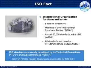 More than just a certificate… www.wqa-apac.com
Worldwide Quality Assurance Worldwide Quality Assurance Worldwide Quality Assurance Worldwide Quality Assurance Worldwide Qu
Quality Assurance Worldwide Quality Assurance Worldwide Quality Assurance Worldwide Quality Assurance Worldwide Quality Assura
Assurance Worldwide Quality Assurance Worldwide Quality Assurance Worldwide Quality Assurance Worldwide Quality Assurance
ISO Fact
 International Organization
for Standardization
̶ Based in Switzerland
̶ Made up of over 160 National
Standards Bodies (“NSB’s”)
̶ Almost 20,000 standards in the ISO
portfolio
̶ All standards are based on
INTERNATIONAL CONSENSUS
 ISO standards are usually developed by its Technical Committees
(“TC’s”) and Sub-committees (“SC’s”)
̶ ISO/TC176/SC2 (Quality Systems) is responsible for ISO 9001
 