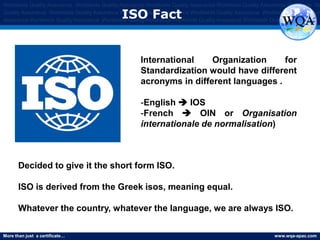 More than just a certificate… www.wqa-apac.com
Worldwide Quality Assurance Worldwide Quality Assurance Worldwide Quality Assurance Worldwide Quality Assurance Worldwide Qu
Quality Assurance Worldwide Quality Assurance Worldwide Quality Assurance Worldwide Quality Assurance Worldwide Quality Assura
Assurance Worldwide Quality Assurance Worldwide Quality Assurance Worldwide Quality Assurance Worldwide Quality Assurance
ISO Fact
Decided to give it the short form ISO.
ISO is derived from the Greek isos, meaning equal.
Whatever the country, whatever the language, we are always ISO.
International Organization for
Standardization would have different
acronyms in different languages .
-English  IOS
-French  OIN or Organisation
internationale de normalisation)
 