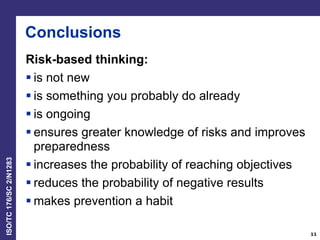 ISO/TC176/SC2/N1283
Conclusions
Risk-based thinking:
 is not new
 is something you probably do already
 is ongoing
 ensures greater knowledge of risks and improves
preparedness
 increases the probability of reaching objectives
 reduces the probability of negative results
 makes prevention a habit
11
 