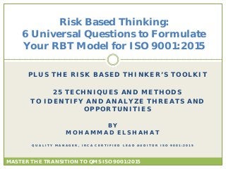 PLUS THE RISK BASED THINKER’S TOOLKIT
25 TECHNIQUES AND METHODS
TO IDENTIFY AND ANALYZE THREATS AND
OPPORTUNITIES
Risk Based Thinking:
6 Universal Questions to Formulate
Your RBT Model for ISO 9001:2015
BY
MOHAMMAD ELSHAHAT
Q U A L I T Y M A N A G E R , I R C A C E R T I F I E D L E A D A U D I T O R I S O 9 0 0 1 : 2 0 1 5
MASTER THE TRANSITION TO QMS ISO 9001:2015
 