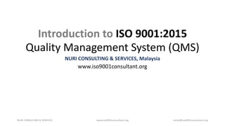 Introduction to ISO 9001:2015
Quality Management System (QMS)
NURI CONSULTING & SERVICES, Malaysia
www.iso9001consultant.org
NURI CONSULTING & SERVICES www.iso9001consultant.org ismail@iso9001consultant.org
 