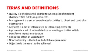 TERMS AND DEFINITIONS
• Quality is defined as the degree to which a set of inherent
characteristics fulfills requirements
• Management is a set of coordinated activities to direct and control an
organization
• A system is a set of interrelated or interacting elements
• A process is a set of interrelated or interacting activities which
transforms inputs into outputs
• Risk is the effect of uncertainty
• Nonconformity is the failure to fulfill a requirement
• Objective is the result to be achieved
NURI CONSULTING & SERVICES www.iso9001consultant.org ismail@iso9001consultant.org
 