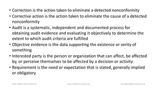 • Correction is the action taken to eliminate a detected nonconformity
• Corrective action is the action taken to eliminate the cause of a detected
nonconformity
• Audit is a systematic, independent and documented process for
obtaining audit evidence and evaluating it objectively to determine the
extent to which audit criteria are fulfilled
• Objective evidence is the data supporting the existence or verity of
something
• Interested party is the person or organization that can affect, be affected
by, or perceive themselves to be affected by a decision or activity
• Requirement is the need or expectation that is stated, generally implied
or obligatory
NURI CONSULTING & SERVICES www.iso9001consultant.org ismail@iso9001consultant.org
 