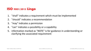 1. "shall" indicates a requirement which must be implemented
2. "should" indicates a recommendation
3. "may" indicates a permission
4. "can" indicates a possibility or a capability
5. information marked as "NOTE" is for guidance in understanding or
clarifying the associated requirement
NURI CONSULTING & SERVICES www.iso9001consultant.org ismail@iso9001consultant.org
ISO 9001:2015 Lingo
 