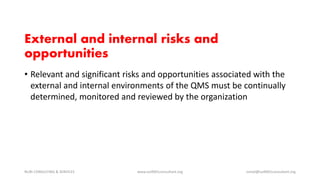 External and internal risks and
opportunities
• Relevant and significant risks and opportunities associated with the
external and internal environments of the QMS must be continually
determined, monitored and reviewed by the organization
NURI CONSULTING & SERVICES www.iso9001consultant.org ismail@iso9001consultant.org
 