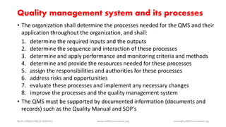 Quality management system and its processes
• The organization shall determine the processes needed for the QMS and their
application throughout the organization, and shall:
1. determine the required inputs and the outputs
2. determine the sequence and interaction of these processes
3. determine and apply performance and monitoring criteria and methods
4. determine and provide the resources needed for these processes
5. assign the responsibilities and authorities for these processes
6. address risks and opportunities
7. evaluate these processes and implement any necessary changes
8. improve the processes and the quality management system
• The QMS must be supported by documented information (documents and
records) such as the Quality Manual and SOP’s
NURI CONSULTING & SERVICES www.iso9001consultant.org ismail@iso9001consultant.org
 